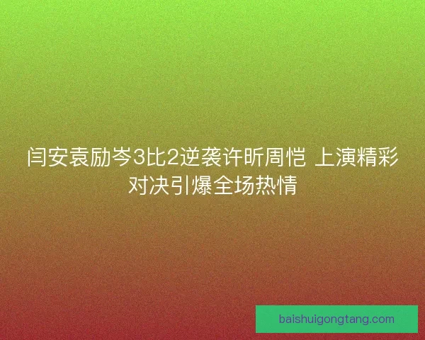 闫安袁励岑3比2逆袭许昕周恺 上演精彩对决引爆全场热情