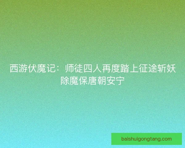 西游伏魔记：师徒四人再度踏上征途斩妖除魔保唐朝安宁