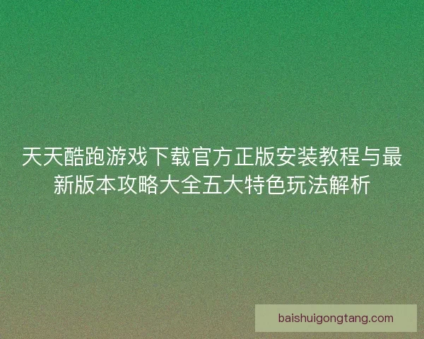 天天酷跑游戏下载官方正版安装教程与最新版本攻略大全五大特色玩法解析
