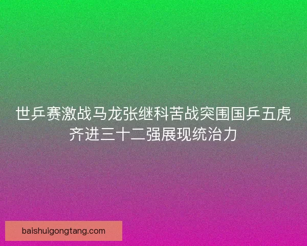 世乒赛激战马龙张继科苦战突围国乒五虎齐进三十二强展现统治力