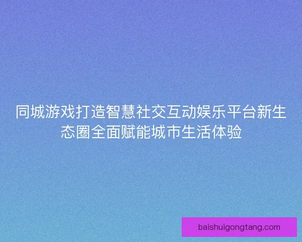 同城游戏打造智慧社交互动娱乐平台新生态圈全面赋能城市生活体验