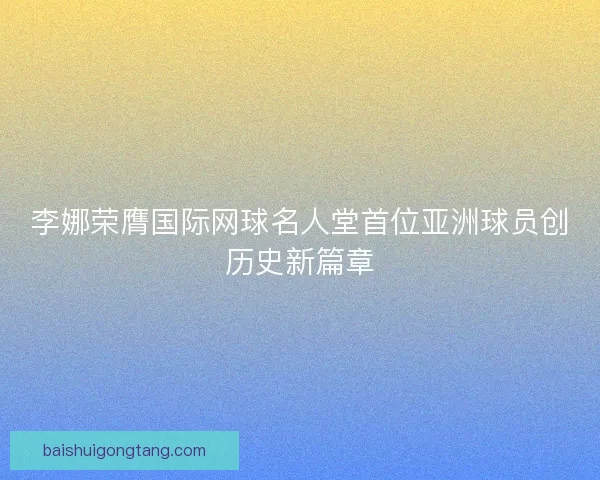 李娜荣膺国际网球名人堂首位亚洲球员创历史新篇章