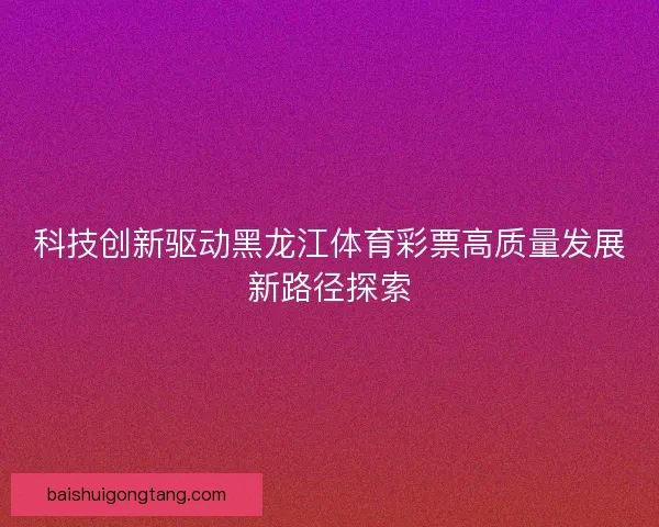 科技创新驱动黑龙江体育彩票高质量发展新路径探索