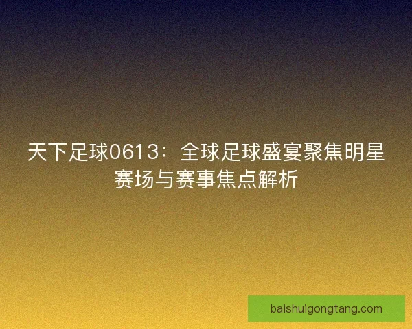 天下足球0613：全球足球盛宴聚焦明星赛场与赛事焦点解析