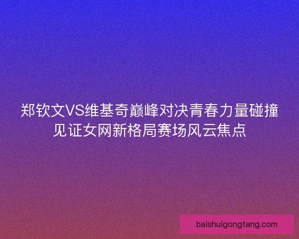 郑钦文VS维基奇巅峰对决青春力量碰撞见证女网新格局赛场风云焦点
