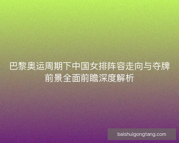 巴黎奥运周期下中国女排阵容走向与夺牌前景全面前瞻深度解析