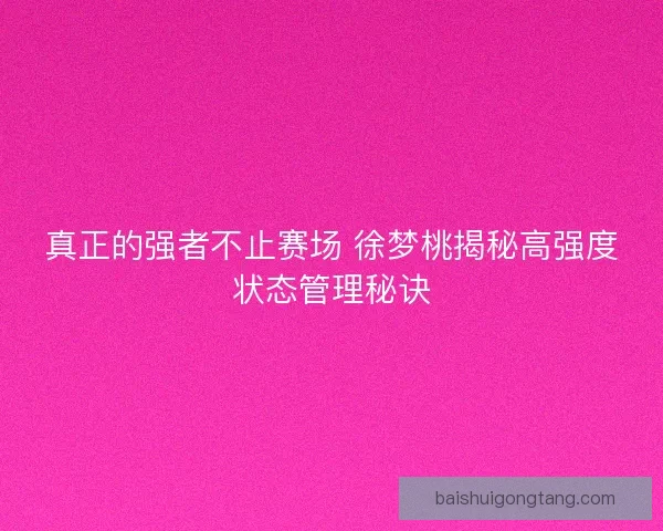 真正的强者不止赛场 徐梦桃揭秘高强度状态管理秘诀