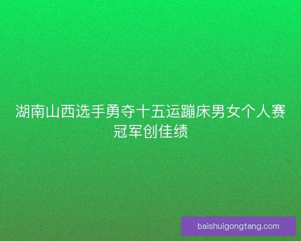 湖南山西选手勇夺十五运蹦床男女个人赛冠军创佳绩