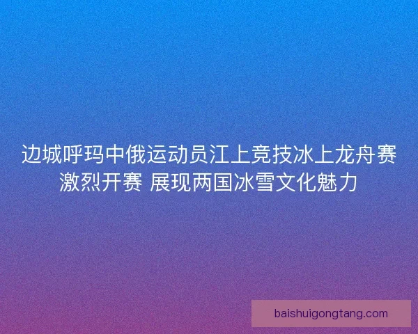 边城呼玛中俄运动员江上竞技冰上龙舟赛激烈开赛 展现两国冰雪文化魅力