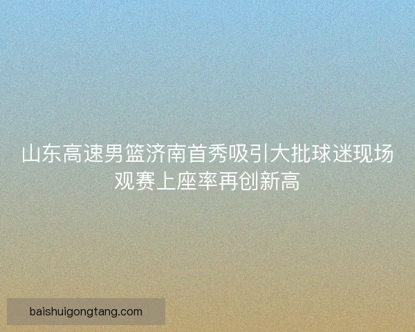 山东高速男篮济南首秀吸引大批球迷现场观赛上座率再创新高