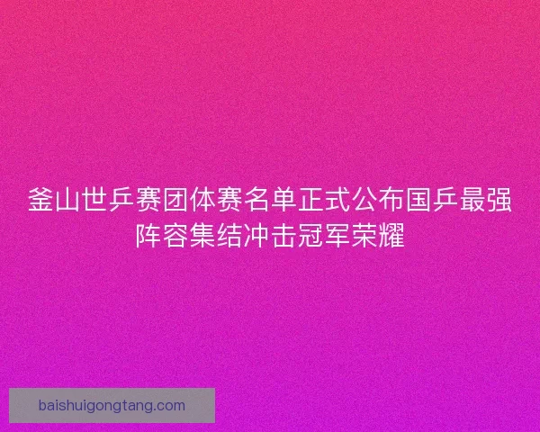 釜山世乒赛团体赛名单正式公布国乒最强阵容集结冲击冠军荣耀