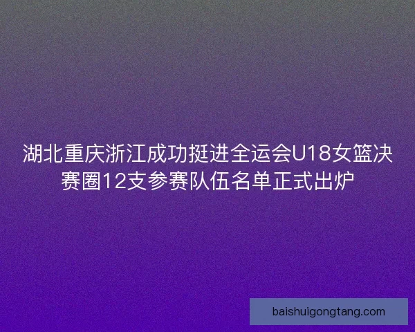 湖北重庆浙江成功挺进全运会U18女篮决赛圈12支参赛队伍名单正式出炉