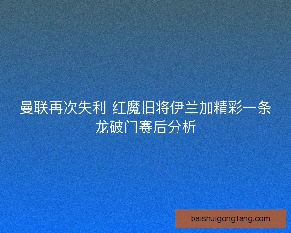 曼联再次失利 红魔旧将伊兰加精彩一条龙破门赛后分析
