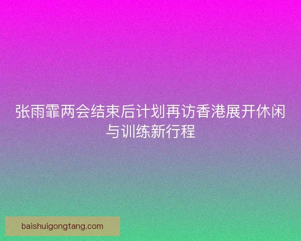 张雨霏两会结束后计划再访香港展开休闲与训练新行程