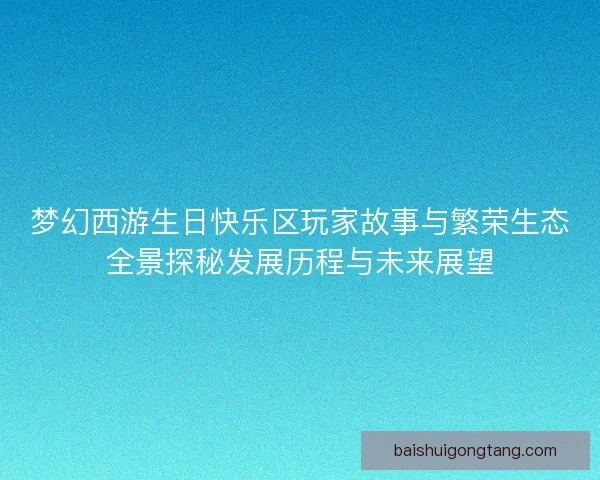 梦幻西游生日快乐区玩家故事与繁荣生态全景探秘发展历程与未来展望