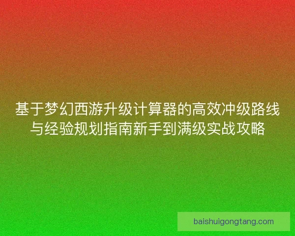 基于梦幻西游升级计算器的高效冲级路线与经验规划指南新手到满级实战攻略