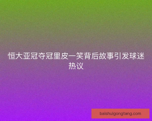 恒大亚冠夺冠里皮一笑背后故事引发球迷热议