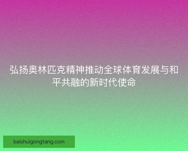 弘扬奥林匹克精神推动全球体育发展与和平共融的新时代使命